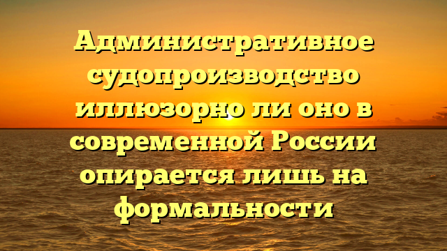 Административное судопроизводство иллюзорно ли оно в современной России опирается лишь на формальности