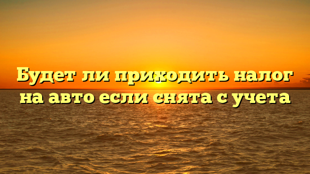 Будет ли приходить налог на авто если снята с учета