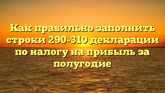 Как правильно заполнить строки 290-310 декларации по налогу на прибыль за полугодие