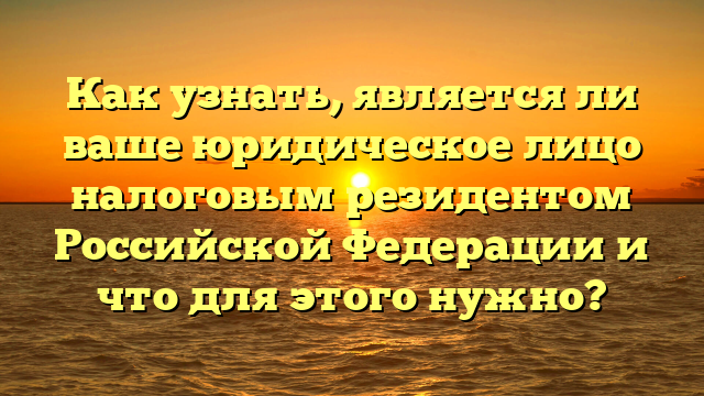 Как узнать, является ли ваше юридическое лицо налоговым резидентом Российской Федерации и что для этого нужно?