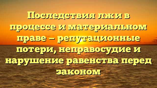 Последствия лжи в процессе и материальном праве — репутационные потери, неправосудие и нарушение равенства перед законом