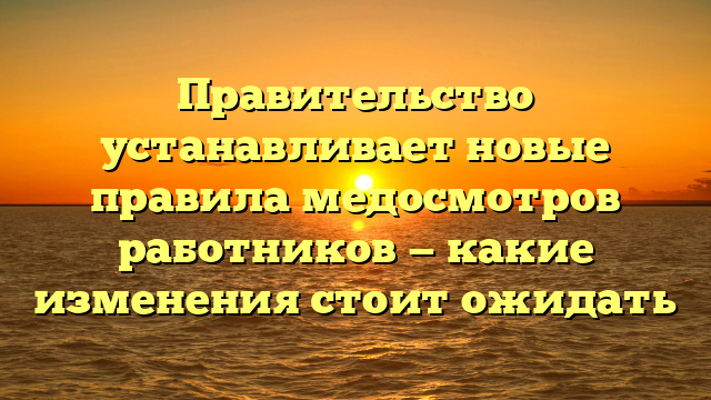 Правительство устанавливает новые правила медосмотров работников — какие изменения стоит ожидать
