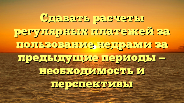 Сдавать расчеты регулярных платежей за пользование недрами за предыдущие периоды — необходимость и перспективы