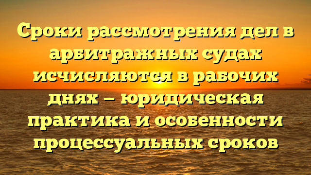 Сроки рассмотрения дел в арбитражных судах исчисляются в рабочих днях — юридическая практика и особенности процессуальных сроков