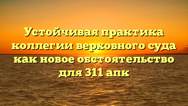 Устойчивая практика коллегии верховного суда как новое обстоятельство для 311 апк